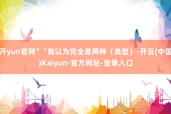 开yun官网”“我以为完全是两种（类型）-开云(中国)Kaiyun·官方网站-登录入口