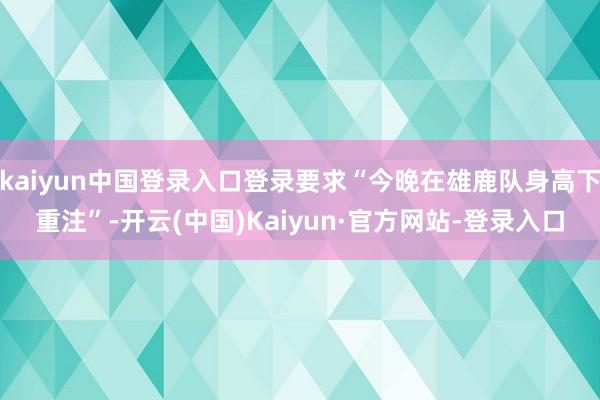 kaiyun中国登录入口登录要求“今晚在雄鹿队身高下重注”-开云(中国)Kaiyun·官方网站-登录入口