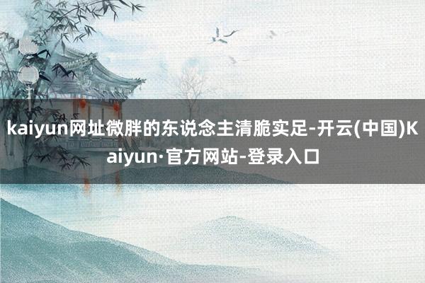 kaiyun网址微胖的东说念主清脆实足-开云(中国)Kaiyun·官方网站-登录入口