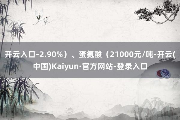 开云入口-2.90%）、蛋氨酸（21000元/吨-开云(中国)Kaiyun·官方网站-登录入口