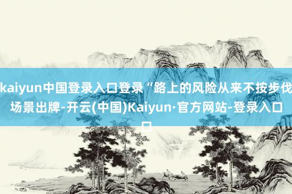 kaiyun中国登录入口登录“路上的风险从来不按步伐场景出牌-开云(中国)Kaiyun·官方网站-登录入口
