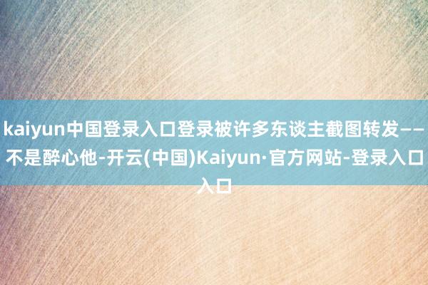 kaiyun中国登录入口登录被许多东谈主截图转发——不是醉心他-开云(中国)Kaiyun·官方网站-登录入口