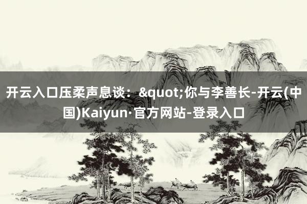 开云入口压柔声息谈："你与李善长-开云(中国)Kaiyun·官方网站-登录入口