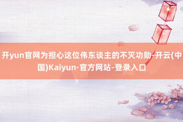 开yun官网为担心这位伟东谈主的不灭功勋-开云(中国)Kaiyun·官方网站-登录入口