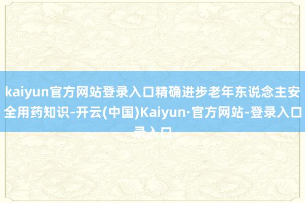kaiyun官方网站登录入口精确进步老年东说念主安全用药知识-开云(中国)Kaiyun·官方网站-登录入口