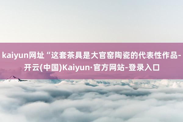 kaiyun网址“这套茶具是大官窑陶瓷的代表性作品-开云(中国)Kaiyun·官方网站-登录入口