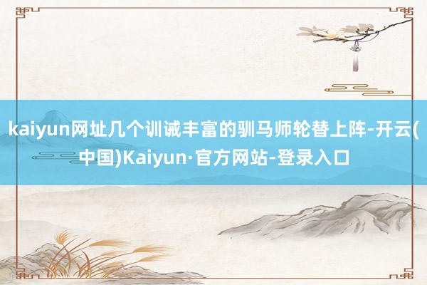 kaiyun网址几个训诫丰富的驯马师轮替上阵-开云(中国)Kaiyun·官方网站-登录入口