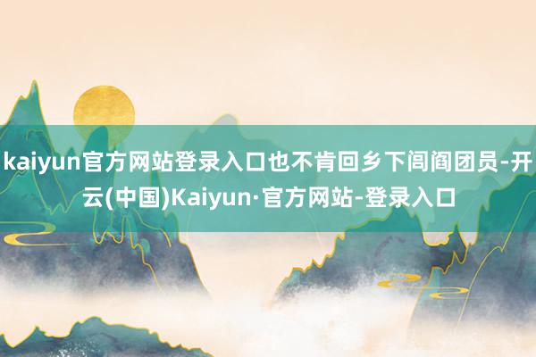 kaiyun官方网站登录入口也不肯回乡下闾阎团员-开云(中国)Kaiyun·官方网站-登录入口