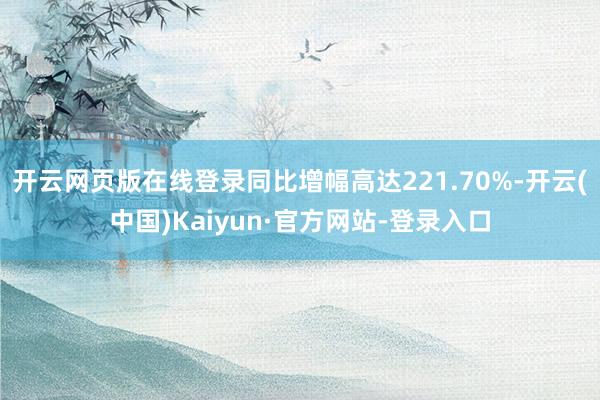 开云网页版在线登录同比增幅高达221.70%-开云(中国)Kaiyun·官方网站-登录入口