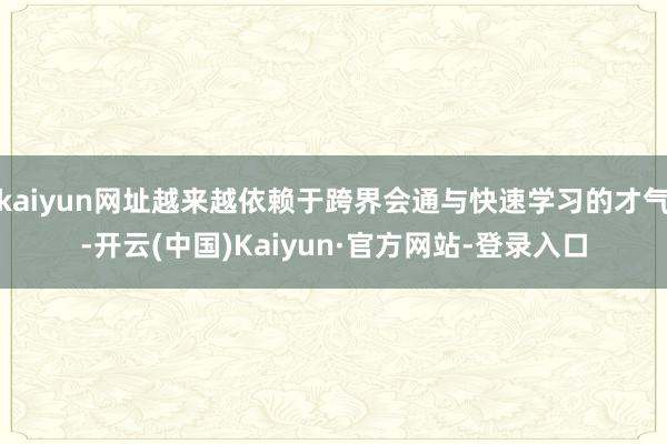 kaiyun网址越来越依赖于跨界会通与快速学习的才气-开云(中国)Kaiyun·官方网站-登录入口