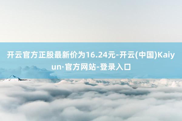 开云官方正股最新价为16.24元-开云(中国)Kaiyun·官方网站-登录入口