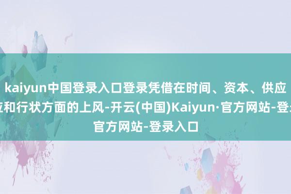 kaiyun中国登录入口登录凭借在时间、资本、供应链照应和行状方面的上风-开云(中国)Kaiyun·官方网站-登录入口