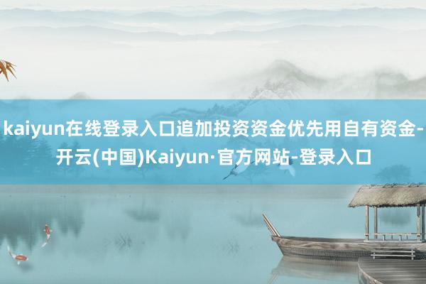 kaiyun在线登录入口追加投资资金优先用自有资金-开云(中国)Kaiyun·官方网站-登录入口
