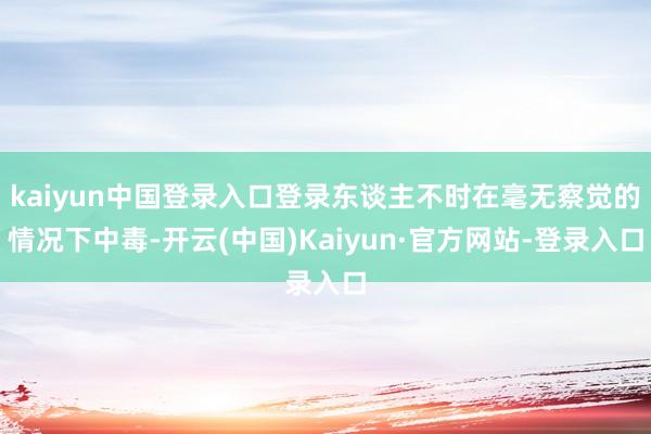 kaiyun中国登录入口登录东谈主不时在毫无察觉的情况下中毒-开云(中国)Kaiyun·官方网站-登录入口