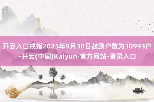开云入口戒指2025年9月30日鼓励户数为30993户-开云(中国)Kaiyun·官方网站-登录入口