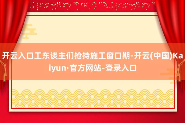 开云入口工东谈主们抢持施工窗口期-开云(中国)Kaiyun·官方网站-登录入口