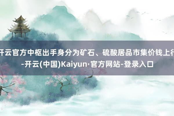 开云官方中枢出手身分为矿石、硫酸居品市集价钱上行-开云(中国)Kaiyun·官方网站-登录入口
