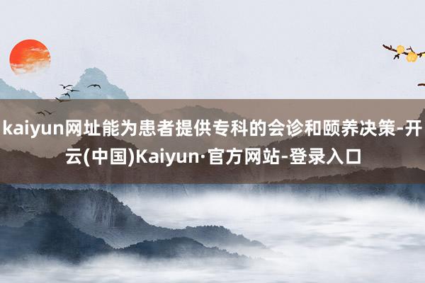 kaiyun网址能为患者提供专科的会诊和颐养决策-开云(中国)Kaiyun·官方网站-登录入口