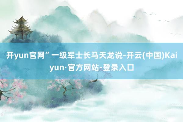 开yun官网”一级军士长马天龙说-开云(中国)Kaiyun·官方网站-登录入口