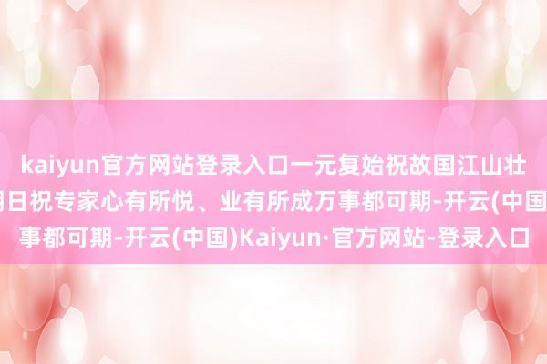 kaiyun官方网站登录入口一元复始祝故国江山壮丽、地面丰饶神州沐朝日祝专家心有所悦、业有所成万事都可期-开云(中国)Kaiyun·官方网站-登录入口