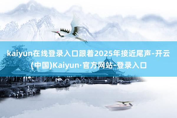kaiyun在线登录入口　　跟着2025年接近尾声-开云(中国)Kaiyun·官方网站-登录入口
