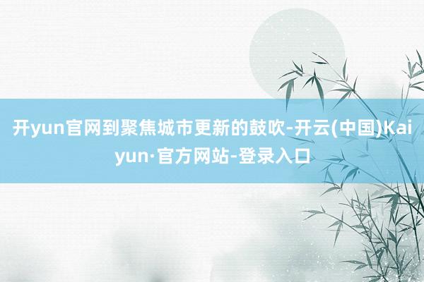 开yun官网到聚焦城市更新的鼓吹-开云(中国)Kaiyun·官方网站-登录入口