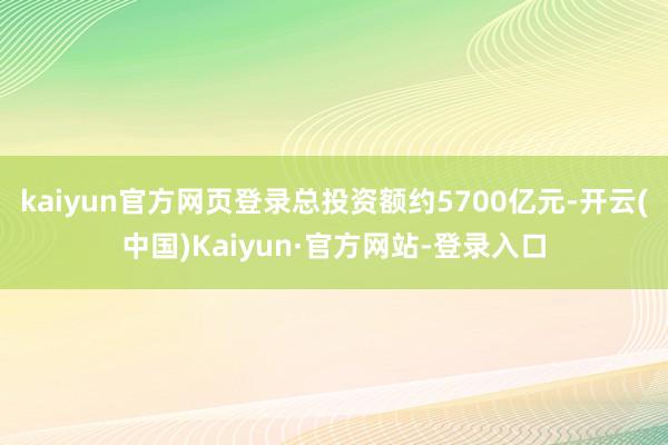 kaiyun官方网页登录总投资额约5700亿元-开云(中国)Kaiyun·官方网站-登录入口