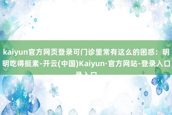 kaiyun官方网页登录可门诊里常有这么的困惑：明明吃得挺素-开云(中国)Kaiyun·官方网站-登录入口