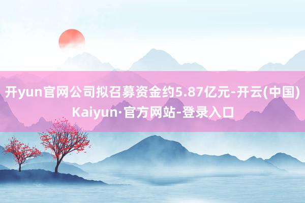 开yun官网公司拟召募资金约5.87亿元-开云(中国)Kaiyun·官方网站-登录入口