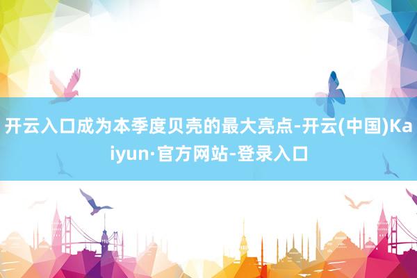 开云入口成为本季度贝壳的最大亮点-开云(中国)Kaiyun·官方网站-登录入口