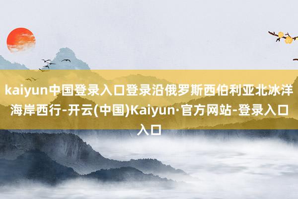 kaiyun中国登录入口登录沿俄罗斯西伯利亚北冰洋海岸西行-开云(中国)Kaiyun·官方网站-登录入口