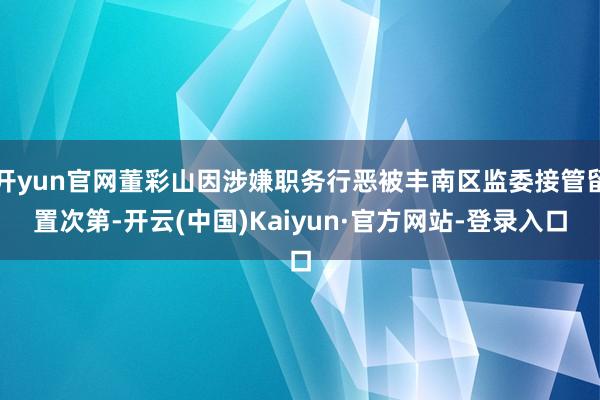 开yun官网董彩山因涉嫌职务行恶被丰南区监委接管留置次第-开云(中国)Kaiyun·官方网站-登录入口