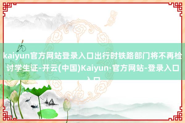 kaiyun官方网站登录入口出行时铁路部门将不再检讨学生证-开云(中国)Kaiyun·官方网站-登录入口