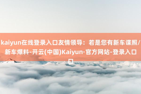 kaiyun在线登录入口友情领导：若是您有新车谍照/新车爆料-开云(中国)Kaiyun·官方网站-登录入口