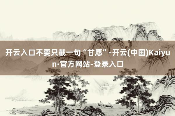 开云入口不要只截一句“甘愿”-开云(中国)Kaiyun·官方网站-登录入口